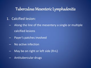 1. Calcified lesion:
– Along the line of the mesentery a single or multiple
calcified lesions
– Payer’s patches involved
– No active infection
– May be on right or left side (R>L)
– Antitubercular drugs
Tuberculous Mesenteric Lymphadenitis
 