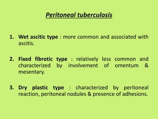 Peritoneal tuberculosis
1. Wet ascitic type : more common and associated with
ascitis.
2. Fixed fibrotic type : relatively less common and
characterized by involvement of omentum &
mesentary.
3. Dry plastic type : characterized by peritoneal
reaction, peritoneal nodules & presence of adhesions.
 