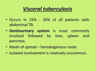 Visceral tuberculosis
• Occurs in 15% - 20% of all patients with
abdominal TB.
• Genitourinary system is most commonly
involved followed by liver, spleen and
pancreas.
• Mode of spread – hematogenous route.
• Isolated involvement is relatively uncommon.
 
