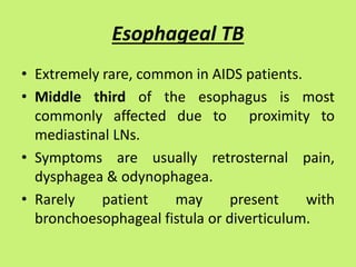 Esophageal TB
• Extremely rare, common in AIDS patients.
• Middle third of the esophagus is most
commonly affected due to proximity to
mediastinal LNs.
• Symptoms are usually retrosternal pain,
dysphagea & odynophagea.
• Rarely patient may present with
bronchoesophageal fistula or diverticulum.
 