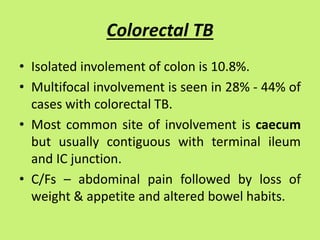 Colorectal TB
• Isolated involement of colon is 10.8%.
• Multifocal involvement is seen in 28% - 44% of
cases with colorectal TB.
• Most common site of involvement is caecum
but usually contiguous with terminal ileum
and IC junction.
• C/Fs – abdominal pain followed by loss of
weight & appetite and altered bowel habits.
 