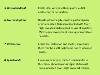 5. Gastroduodenal Peptic ulcer with or without gastric outlet
obstruction or perforation.
6. Liver and spleen Hepatosplenomegaly usually a part and parcel
of disseminated TB is accompanied with fever,
night sweats and decreased or loss of appetite.
Microscopic involvement shows granulomatous
hepatitis.
7. Peritoneum Abdominal distention and ascites, sometimes
there may be a soft cystic lump due to loculated
ascites.
8. Lymph node As a mass or lump of matted lymph nodes in
the central abdomen or as vague abdominal
pain associated fever, night sweats & malaise.
 