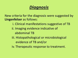 Diagnosis
New criteria for the diagnosis were suggested by
Lingenfelser as follows:
i. Clinical manifestations suggestive of TB
ii. Imaging evidence indicative of
abdominal TB
iii. Histopathological or microbiological
evidence of TB and/or
iv. Therapeutic response to treatment.
 