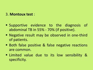 3. Montoux test :
 Supportive evidence to the diagnosis of
abdominal TB in 55% - 70% (if positive).
 Negative result may be observed in one-third
of patients.
 Both false positive & false negative reactions
are common.
 Limited value due to its low sensibility &
specificity.
 
