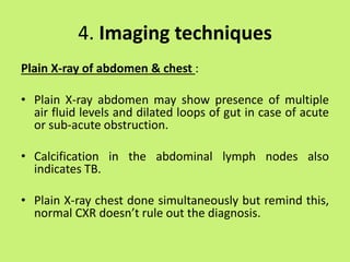 4. Imaging techniques
Plain X-ray of abdomen & chest :
• Plain X-ray abdomen may show presence of multiple
air fluid levels and dilated loops of gut in case of acute
or sub-acute obstruction.
• Calcification in the abdominal lymph nodes also
indicates TB.
• Plain X-ray chest done simultaneously but remind this,
normal CXR doesn’t rule out the diagnosis.
 