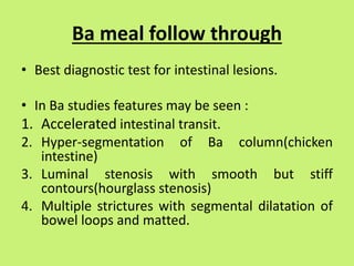 Ba meal follow through
• Best diagnostic test for intestinal lesions.
• In Ba studies features may be seen :
1. Accelerated intestinal transit.
2. Hyper-segmentation of Ba column(chicken
intestine)
3. Luminal stenosis with smooth but stiff
contours(hourglass stenosis)
4. Multiple strictures with segmental dilatation of
bowel loops and matted.
 