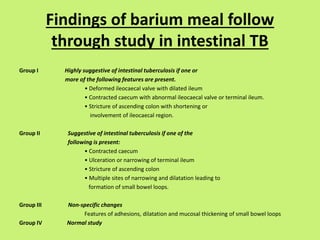 Findings of barium meal follow
through study in intestinal TB
Group I Highly suggestive of intestinal tuberculosis if one or
more of the following features are present.
• Deformed ileocaecal valve with dilated ileum
• Contracted caecum with abnormal ileocaecal valve or terminal ileum.
• Stricture of ascending colon with shortening or
involvement of ileocaecal region.
Group II Suggestive of intestinal tuberculosis if one of the
following is present:
• Contracted caecum
• Ulceration or narrowing of terminal ileum
• Stricture of ascending colon
• Multiple sites of narrowing and dilatation leading to
formation of small bowel loops.
Group III Non-specific changes
Features of adhesions, dilatation and mucosal thickening of small bowel loops
Group IV Normal study
 