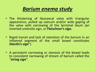 Barium enema study
• The thickening of ileocaecal valve with triangular
appearance, pulled up caecum and/or wide gaping of
the valve with narrowing of the terminal ileum (an
inverted umbrella sign, or Fleischner’s sign.
• Rapid transit and lack of retention of the barium in an
inflamed segment of the small bowel constitutes
Stierlin’s sign”)
• A persistent narrowing or stenosis of the bowel leads
to consistent narrowing of stream of barium called the
“string sign”.
 
