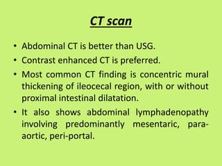 CT scan
• Abdominal CT is better than USG.
• Contrast enhanced CT is preferred.
• Most common CT finding is concentric mural
thickening of ileocecal region, with or without
proximal intestinal dilatation.
• It also shows abdominal lymphadenopathy
involving predominantly mesentaric, para-
aortic, peri-portal.
 