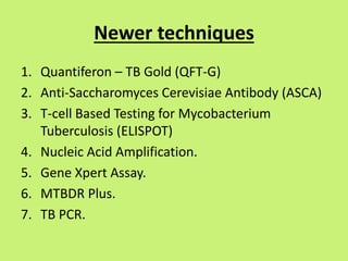 Newer techniques
1. Quantiferon – TB Gold (QFT-G)
2. Anti-Saccharomyces Cerevisiae Antibody (ASCA)
3. T-cell Based Testing for Mycobacterium
Tuberculosis (ELISPOT)
4. Nucleic Acid Amplification.
5. Gene Xpert Assay.
6. MTBDR Plus.
7. TB PCR.
 