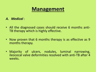 Management
A. Medical :
• All the diagnosed cases should receive 6 months anti-
TB therapy which is highly effective.
• Now proven that 6 months therapy is as effective as 9
months therapy.
• Majority of ulcers, nodules, luminal narrowing,
ileocecal valve deformities resolved with anti-TB after 4
weeks.
 