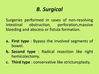 B. Surgical
Surgeries performed in cases of non-resolving
intestinal obstruction, perforation,massive
bleeding and abscess or fistula formation.
a. First type : Bypass the involved segments of
bowel.
b. Second type : Radical resection like right
hemicolectomy.
c. Third type : conservative like stricturoplasty.
 