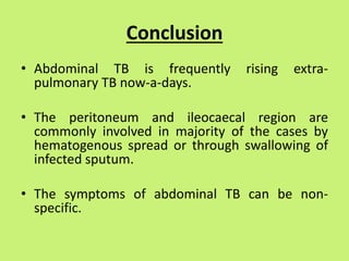 Conclusion
• Abdominal TB is frequently rising extra-
pulmonary TB now-a-days.
• The peritoneum and ileocaecal region are
commonly involved in majority of the cases by
hematogenous spread or through swallowing of
infected sputum.
• The symptoms of abdominal TB can be non-
specific.
 