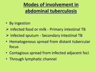 Modes of involvement in
abdominal tuberculosis
• By ingestion
 Infected food or milk - Primary intestinal TB
 Infected sputum - Secondary intestinal TB
• Hematogenous spread from distant tubercular
focus
• Contagious spread from infected adjacent foci
• Through lymphatic channel
 