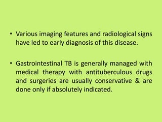 • Various imaging features and radiological signs
have led to early diagnosis of this disease.
• Gastrointestinal TB is generally managed with
medical therapy with antituberculous drugs
and surgeries are usually conservative & are
done only if absolutely indicated.
 