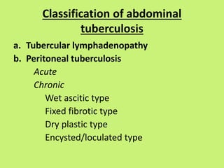 Classification of abdominal
tuberculosis
a. Tubercular lymphadenopathy
b. Peritoneal tuberculosis
Acute
Chronic
Wet ascitic type
Fixed fibrotic type
Dry plastic type
Encysted/loculated type
 