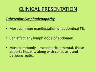 CLINICAL PRESENTATION
Tubercular lymphadenopathy
• Most common manifestation of abdominal TB.
• Can affect any lymph node of abdomen.
• Most commonly – mesentaric, omental, those
at porta hepatis, along with celiac axis and
peripancreatic.
 