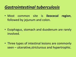 Gastrointestinal tuberculosis
• Most common site is ileocecal region,
followed by jejunum and colon.
• Esophagus, stomach and duodenum are rarely
involved.
• Three types of intestinal lesions are commonly
seen – ulcerative,stricturous and hypertrophic.
 