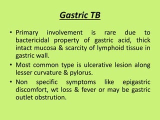 Gastric TB
• Primary involvement is rare due to
bactericidal property of gastric acid, thick
intact mucosa & scarcity of lymphoid tissue in
gastric wall.
• Most common type is ulcerative lesion along
lesser curvature & pylorus.
• Non specific symptoms like epigastric
discomfort, wt loss & fever or may be gastric
outlet obstrution.
 