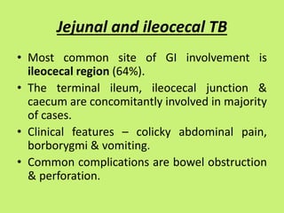 Jejunal and ileocecal TB
• Most common site of GI involvement is
ileocecal region (64%).
• The terminal ileum, ileocecal junction &
caecum are concomitantly involved in majority
of cases.
• Clinical features – colicky abdominal pain,
borborygmi & vomiting.
• Common complications are bowel obstruction
& perforation.
 