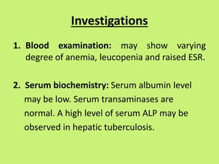Investigations
1. Blood examination: may show varying
degree of anemia, leucopenia and raised ESR.
2. Serum biochemistry: Serum albumin level
may be low. Serum transaminases are
normal. A high level of serum ALP may be
observed in hepatic tuberculosis.
 