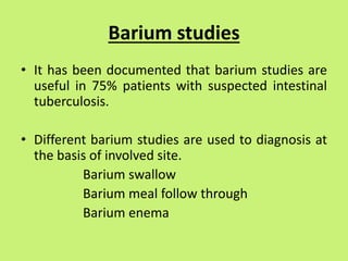 Barium studies
• It has been documented that barium studies are
useful in 75% patients with suspected intestinal
tuberculosis.
• Different barium studies are used to diagnosis at
the basis of involved site.
Barium swallow
Barium meal follow through
Barium enema
 