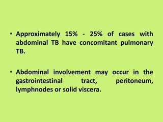 • Approximately 15% - 25% of cases with
abdominal TB have concomitant pulmonary
TB.
• Abdominal involvement may occur in the
gastrointestinal tract, peritoneum,
lymphnodes or solid viscera.
 