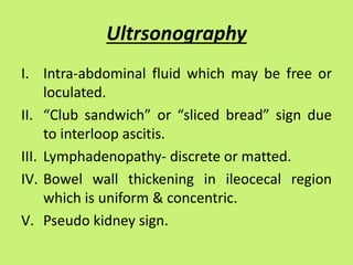 Ultrsonography
I. Intra-abdominal fluid which may be free or
loculated.
II. “Club sandwich” or “sliced bread” sign due
to interloop ascitis.
III. Lymphadenopathy- discrete or matted.
IV. Bowel wall thickening in ileocecal region
which is uniform & concentric.
V. Pseudo kidney sign.
 