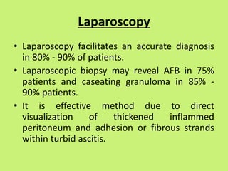 Laparoscopy
• Laparoscopy facilitates an accurate diagnosis
in 80% - 90% of patients.
• Laparoscopic biopsy may reveal AFB in 75%
patients and caseating granuloma in 85% -
90% patients.
• It is effective method due to direct
visualization of thickened inflammed
peritoneum and adhesion or fibrous strands
within turbid ascitis.
 
