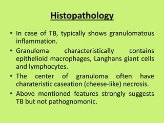 Histopathology
• In case of TB, typically shows granulomatous
inflammation.
• Granuloma characteristically contains
epithelioid macrophages, Langhans giant cells
and lymphocytes.
• The center of granuloma often have
charateristic caseation (cheese-like) necrosis.
• Above mentioned features strongly suggests
TB but not pathognomonic.
 