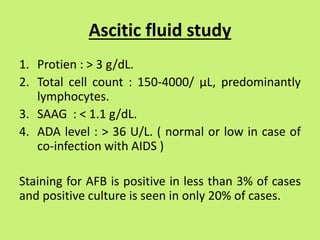 Ascitic fluid study
1. Protien : > 3 g/dL.
2. Total cell count : 150-4000/ µL, predominantly
lymphocytes.
3. SAAG : < 1.1 g/dL.
4. ADA level : > 36 U/L. ( normal or low in case of
co-infection with AIDS )
Staining for AFB is positive in less than 3% of cases
and positive culture is seen in only 20% of cases.
 