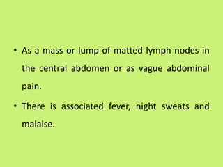 • As a mass or lump of matted lymph nodes in
the central abdomen or as vague abdominal
pain.
• There is associated fever, night sweats and
malaise.
 