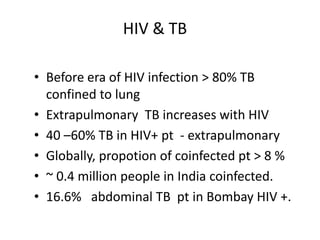 HIV & TB
• Before era of HIV infection > 80% TB
confined to lung
• Extrapulmonary TB increases with HIV
• 40 –60% TB in HIV+ pt - extrapulmonary
• Globally, propotion of coinfected pt > 8 %
• ~ 0.4 million people in India coinfected.
• 16.6% abdominal TB pt in Bombay HIV +.
 