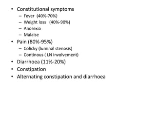 • Constitutional symptoms
– Fever (40%-70%)
– Weight loss (40%-90%)
– Anorexia
– Malaise
• Pain (80%-95%)
– Colicky (luminal stenosis)
– Continous ( LN involvement)
• Diarrhoea (11%-20%)
• Constipation
• Alternating constipation and diarrhoea
 