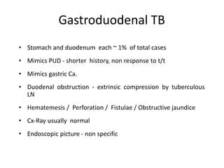 Gastroduodenal TB
• Stomach and duodenum each ~ 1% of total cases
• Mimics PUD - shorter history, non response to t/t
• Mimics gastric Ca.
• Duodenal obstruction - extrinsic compression by tuberculous
LN
• Hematemesis / Perforation / Fistulae / Obstructive jaundice
• Cx-Ray usually normal
• Endoscopic picture - non specific
 