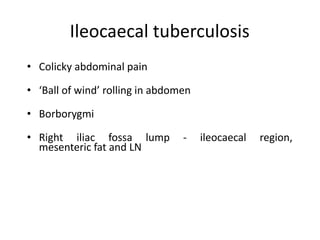 Ileocaecal tuberculosis
• Colicky abdominal pain
• ‘Ball of wind’ rolling in abdomen
• Borborygmi
• Right iliac fossa lump - ileocaecal region,
mesenteric fat and LN
 