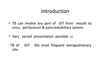 Introduction
• TB can involve any part of GIT from mouth to
anus, peritoneum & pancreatobiliary system.
• Very varied presentation possible 
TB of GIT- 6th most frequent extrapulmonary
site.
 