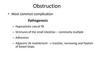 Obstruction
• Most common complication
Pathogenesis
– Hyperplastic caecal TB
– Strictures of the small intestine--- commonly multiple
– Adhesions
– Adjacent LN involvement  traction, narrowing and fixation
of bowel loops.
 