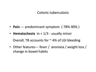 Colonic tuberculosis
• Pain --- predominant symptom ( 78%-90% )
• Hematochezia in < 1/3 - usually minor
Overall, TB accounts for ~ 4% of LGI bleeding
• Other features--- fever / anorexia / weight loss /
change in bowel habits
 