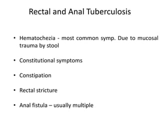 Rectal and Anal Tuberculosis
• Hematochezia - most common symp. Due to mucosal
trauma by stool
• Constitutional symptoms
• Constipation
• Rectal stricture
• Anal fistula – usually multiple
 
