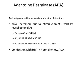 Adenosine Deaminase (ADA)
Aminohydrolase that converts adenosine  inosine
• ADA increased due to stimulation of T-cells by
mycobacterial Ag
– Serum ADA > 54 U/L
– Ascitic fluid ADA > 36 U/L
– Ascitic fluid to serum ADA ratio > 0.985
• Coinfection with HIV  normal or low ADA
 