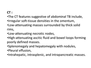 CT :
•The CT features suggestive of abdominal TB include,
•Irregular soft-tissue densities in the omentum,
•Low-attenuating masses surrounded by thick solid
rims,
•Low-attenuating necrotic nodes,
•High-attenuating ascitic fluid and bowel loops forming
poorly defined masses.
•Splenomegaly and hepatomegaly with nodules,
•Pleural effusion,
•Intrahepatic, intrasplenic, and intrapancreatic masses.
 