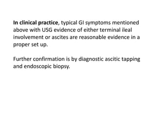 In clinical practice, typical GI symptoms mentioned
above with USG evidence of either terminal ileal
involvement or ascites are reasonable evidence in a
proper set up.
Further confirmation is by diagnostic ascitic tapping
and endoscopic biopsy.
 