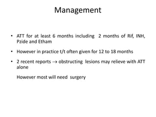 Management
• ATT for at least 6 months including 2 months of Rif, INH,
Pzide and Etham
• However in practice t/t often given for 12 to 18 months
• 2 recent reports  obstructing lesions may relieve with ATT
alone
However most will need surgery
 