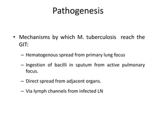 Pathogenesis
• Mechanisms by which M. tuberculosis reach the
GIT:
– Hematogenous spread from primary lung focus
– Ingestion of bacilli in sputum from active pulmonary
focus.
– Direct spread from adjacent organs.
– Via lymph channels from infected LN
 