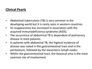 Clinical Pearls
• Abdominal tuberculosis (TB) is very common in the
developing world but it is rarely seen in western countries.
• Its reappearance has increased in association with the
acquired immunodeficiency syndrome (AIDS).
• The occurrence of abdominal TB is dependent of pulmonary
disease in most patients.
• In patients with abdominal TB, the highest incidence of
disease was noted in the gastrointestinal tract and in the
peritoneum, followed by the mesenteric lymph nodes.
• Within the gastrointestinal tract, the ileocecal area is the most
common site of involvement.
 