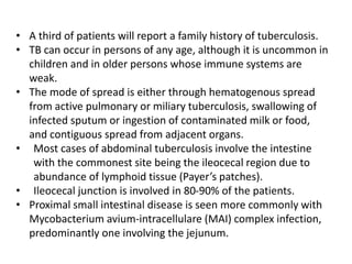• A third of patients will report a family history of tuberculosis.
• TB can occur in persons of any age, although it is uncommon in
children and in older persons whose immune systems are
weak.
• The mode of spread is either through hematogenous spread
from active pulmonary or miliary tuberculosis, swallowing of
infected sputum or ingestion of contaminated milk or food,
and contiguous spread from adjacent organs.
• Most cases of abdominal tuberculosis involve the intestine
with the commonest site being the ileocecal region due to
abundance of lymphoid tissue (Payer’s patches).
• Ileocecal junction is involved in 80-90% of the patients.
• Proximal small intestinal disease is seen more commonly with
Mycobacterium avium-intracellulare (MAI) complex infection,
predominantly one involving the jejunum.
 