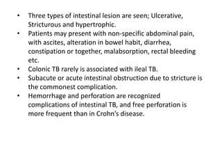 • Three types of intestinal lesion are seen; Ulcerative,
Stricturous and hypertrophic.
• Patients may present with non-specific abdominal pain,
with ascites, alteration in bowel habit, diarrhea,
constipation or together, malabsorption, rectal bleeding
etc.
• Colonic TB rarely is associated with ileal TB.
• Subacute or acute intestinal obstruction due to stricture is
the commonest complication.
• Hemorrhage and perforation are recognized
complications of intestinal TB, and free perforation is
more frequent than in Crohn’s disease.
 