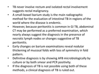 • TB never involve rectum and isolated rectal involvement
suggests rectal malignancy.
• A small-bowel barium study is the main radiographic
method for the evaluation of intestinal TB in regions of the
world where the disease is endemic.
• However, because peritonitis is common in GI TB, abdominal
CT may be performed as a preferred examination, which
nearly always suggest the diagnosis in the presence of
necrotic lymph nodes or changes suggestive of TB
peritonitis.
• Early changes on barium examinations reveal nodular
thickening of mucosal folds with loss of symmetry in fold
pattern.
• Definitive diagnosis is by showing AFB microbiologically by
culture or by both smear and PCR positivity.
• If the diagnosis of TB is not possible using both of these
methods, a clinical diagnosis of TB is ruled out.
 