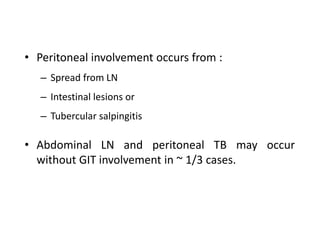 • Peritoneal involvement occurs from :
– Spread from LN
– Intestinal lesions or
– Tubercular salpingitis
• Abdominal LN and peritoneal TB may occur
without GIT involvement in ~ 1/3 cases.
 